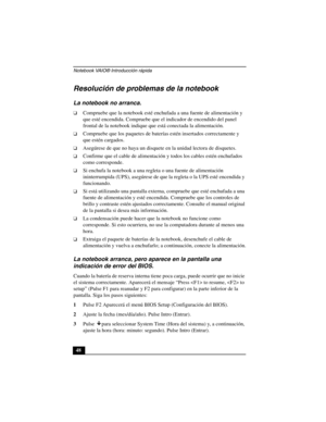 Page 83Notebook VAIO® Introducción rápida
48
Resolución de problemas de la notebook 
La notebook no arranca.
❑Compruebe que la notebook esté enchufada a una fuente de alimentación y 
que esté encendida. Compruebe que el indicador de encendido del panel 
frontal de la notebook indique que está conectada la alimentación.
❑Compruebe que los paquetes de baterías estén insertados correctamente y 
que estén cargados.
❑Asegúrese de que no haya un disquete en la unidad lectora de disquetes.
❑Confirme que el cable de...