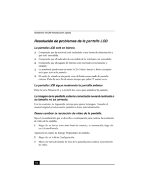 Page 87Notebook VAIO® Introducción rápida
52
Resolución de problemas de la pantalla LCD
La pantalla LCD está en blanco.
❑Compruebe que la notebook esté enchufada a una fuente de alimentación y 
que esté  encendida. 
❑Compruebe que el indicador de encendido de la notebook esté encendido.
❑Compruebe que el paquete de baterías esté insertado correctamente y 
cargado.
❑La notebook puede estar en modo LCD (Vídeo) Inactivo. Pulse cualquier 
tecla para activar la pantalla.
❑El modo de visualización puede estar...