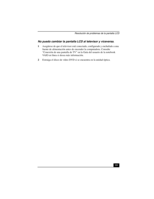 Page 88Resolución de problemas de la pantalla LCD
53
No puedo cambiar la pantalla LCD al televisor y viceversa.
1Asegúrese de que el televisor esté conectado, configurado y enchufado a una 
fuente de alimentación antes de encender la computadora. Consulte 
“Conexión de una pantalla de TV” en la Guía del usuario de la notebook 
VAIO en línea si desea más información.
2Extraiga el disco de vídeo DVD si se encuentra en la unidad óptica. 