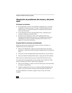 Page 89Notebook VAIO® Introducción rápida
54
Resolución de problemas del mouse y del panel 
táctil
El mouse no funciona.
❑Si está utilizando un mouse externo PS/2®, compruebe que se encuentre 
enchufado en el puerto de mouse. Consulte “Conexión del mouse de un 
teclado externo” en la Guía del usuario de la notebook VAIO en línea si 
desea más información.
❑Si está utilizando un mouse opcional USB de Sony, compruebe que se 
encuentre enchufado en el puerto USB.
❑Si todavía tuviera problemas, utilice el CD...