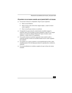 Page 90Resolución de problemas del mouse y del panel táctil
55
El puntero no se mueve cuando uso el panel táctil o el mouse.
❑Es necesario reiniciar la computadora. Siga los pasos siguientes:
1Pulse la tecla Windows.
2Pulse la tecla U para seleccionar Apagar equipo, y espere al menos 
cuatro segundos. 
3Pulse la tecla R para reiniciar su notebook.
❑Si siguiendo los pasos descritos anteriormente no pudiera apagar la 
notebook, pulse Ctrl+Alt+Supr en forma simultánea y haga clic en Apagar 
equipo en el cuadro de...