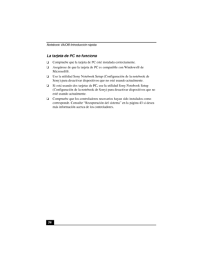 Page 93Notebook VAIO® Introducción rápida
58
La tarjeta de PC no funciona
❑Compruebe que la tarjeta de PC esté instalada correctamente.
❑Asegúrese de que la tarjeta de PC es compatible con Windows® de 
Microsoft®.
❑Use la utilidad Sony Notebook Setup (Configuración de la notebook de 
Sony) para desactivar dispositivos que no esté usando actualmente.
❑Si está usando dos tarjetas de PC, use la utilidad Sony Notebook Setup 
(Configuración de la notebook de Sony) para desactivar dispositivos que no 
esté usando...