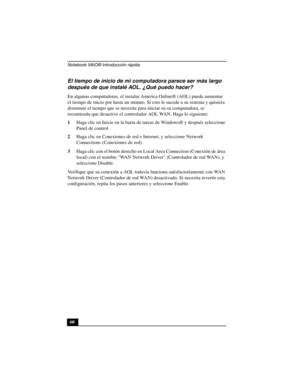 Page 95Notebook VAIO® Introducción rápida
60
El tiempo de inicio de mi computadora parece ser más largo 
después de que instalé AOL. ¿Qué puedo hacer? 
En algunas computadoras, el instalar America Online® (AOL) puede aumentar 
el tiempo de inicio por hasta un minuto. Si esto le sucede a su sistema y quisiera 
disminuir el tiempo que se necesita para iniciar su su computadora, se 
recomienda que desactive el controlador AOL WAN. Haga lo siguiente: 
1Haga clic en Inicio en la barra de tareas de Windows® y después...