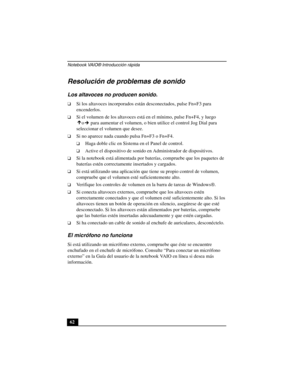 Page 97Notebook VAIO® Introducción rápida
62
Resolución de problemas de sonido
Los altavoces no producen sonido.
❑Si los altavoces incorporados están desconectados, pulse Fn+F3 para 
encenderlos. 
❑Si el volumen de los altavoces está en el mínimo, pulse Fn+F4, y luego 
o  para aumentar el volumen, o bien utilice el control Jog Dial para 
seleccionar el volumen que desee. 
❑Si no aparece nada cuando pulsa Fn+F3 o Fn+F4.
❑Haga doble clic en Sistema en el Panel de control.
❑Active el dispositivo de sonido en...