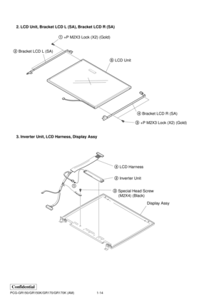 Page 171-14
Confidential
PCG-GR150/GR150K/GR170/GR170K (AM)
2. LCD Unit, Bracket LCD L (SA), Bracket LCD R (SA)
3. Inverter Unit, LCD Harness, Display Assy
1 +P M2X3 Lock (X2) (Gold)
2 Bracket LCD L (SA)
4 Bracket LCD R (SA)
3 +P M2X3 Lock (X2) (Gold) 5 LCD Unit
3 Special Head Screw
     (M2X4) (Black)4 LCD Harness
2 Inverter Unit
1
Display Assy 