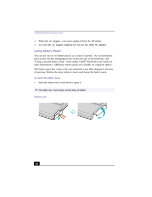 Page 44VAIO® Notebook Quick Star t
18
❑When the AC adapter is not used, unplug it from the AC outlet.
❑Use only the AC adapter supplied. Do not use any other AC adapter.
Using Battery Power
You can use one or two battery packs as a source of power. The second battery 
pack inserts into the multipurpose bay on the left side of the notebook. (See 
“Using a Second Battery Pack” in the online VAIO
® Notebook User Guide for 
more information.) Additional battery packs are available as a separate option.
The battery...