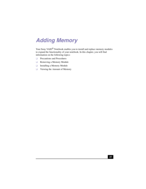Page 5327
4Adding Memory
Yo u r  S o n y  VA I O® Notebook enables you to install and replace memory modules 
to expand the functionality of your notebook. In this chapter, you will find 
information on the following topics:
❑Precautions and Procedures
❑Removing a Memory Module
❑Installing a Memory Module
❑Viewing the Amount of Memory 