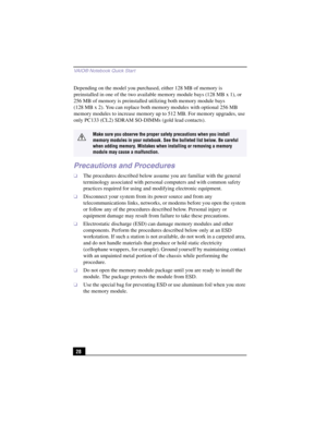 Page 54VAIO® Notebook Quick Star t
28 Depending on the model you purchased, either 128 MB of memory is 
preinstalled in one of the two available memory module bays (128 MB x 1), or 
256 MB of memory is preinstalled utilizing both memory module bays 
(128 MB x 2). You can replace both memory modules with optional 256 MB 
memory modules to increase memory up to 512 MB. For memory upgrades, use 
only PC133 (CL2) SDRAM SO-DIMMs (gold lead contacts).
Precautions and Procedures
❑The procedures described below assume...
