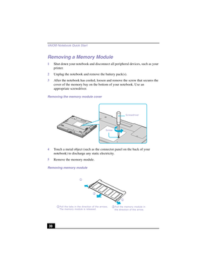 Page 56VAIO® Notebook Quick Star t
30
Removing a Memory Module
1Shut down your notebook and disconnect all peripheral devices, such as your 
printer.
2Unplug the notebook and remove the battery pack(s).
3After the notebook has cooled, loosen and remove the screw that secures the 
cover of the memory bay on the bottom of your notebook. Use an 
appropriate screwdriver.
4Touch a metal object (such as the connector panel on the back of your 
notebook) to discharge any static electricity.
5Remove the memory module....