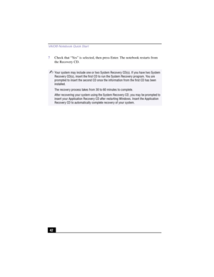 Page 68VAIO® Notebook Quick Star t
42 7Check that “Yes” is selected, then press Enter. The notebook restarts from 
the Recovery CD.
✍Your system may include one or two System Recovery CD(s). If you have two System 
Recovery CD(s), insert the first CD to run the System Recovery program. You are 
prompted to insert the second CD once the information from the first CD has been 
installed.
The recovery process takes from 30 to 60 minutes to complete.
After recovering your system using the System Recovery CD, you...