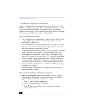 Page 70VAIO® Notebook Quick Star t
44
Troubleshooting the Notebook
(Windows Me only) When starting your notebook for the first time, the VAIO 
InitManager dialog box will appear. Please select “OK” to begin initial setup. If 
you do not execute the initial setup, you cannot use part of VAIO original 
hardware functions such as Power Management tool, scroll function of touchpad, 
and keyboard shortcut functions combined with the Fn key.
My notebook does not start.
❑Check that the notebook is plugged into a power...