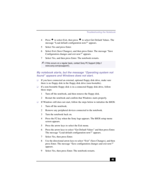 Page 71Troubleshooting the Notebook
45 4Press 
 to select Exit, then press   to select Get Default Values. The 
message “Load default configuration now?” appears.
5 Select Yes and press Enter.
6 Select Exit (Save Changes), and then press Enter. The message “Save 
Configuration changes and exit now?” appears.
7 Select Yes, and then press Enter. The notebook restarts.
My notebook starts, but the message “Operating system not 
found” appears and Windows does not start.
❑If you have connected an external, optional...