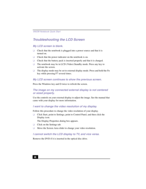 Page 74VAIO® Notebook Quick Star t
48
Troubleshooting the LCD Screen
My LCD screen is blank.
❑Check that the notebook is plugged into a power source and that it is 
turned on. 
❑Check that the power indicator on the notebook is on.
❑Check that the battery pack is inserted properly and that it is charged.
❑The notebook may be in LCD (Video) Standby mode. Press any key to 
activate the screen.
❑The display mode may be set to external display mode. Press and hold the Fn 
key while pressing F7 several times.
My LCD...