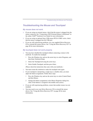 Page 75Troubleshooting the Mouse and Touchpad
49
Troubleshooting the Mouse and Touchpad
My mouse does not work.
❑If you are using an external mouse, check that the mouse is plugged into the 
mouse connector. See “Connecting a PS/2 External Mouse or Keyboard” in 
the online VAIO
® Notebook User Guide for more information.
❑If you are using an optional Sony USB mouse PCGA-UMS1 series, check 
that the mouse is plugged into the USB port.
❑If you are still experiencing problems, use your supplied Driver Recovery 
CD...