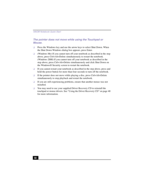 Page 76VAIO® Notebook Quick Star t
50
The pointer does not move while using the Touchpad or 
Mouse.
❑Press the Windows key and use the arrow keys to select Shut Down. When 
the Shut Down Windows dialog box appears, press Enter.
❑(Windows Me) If you cannot turn off your notebook as described in the step 
above, press Ctrl+Alt+Delete simultaneously to restart the notebook.
(Windows 2000) If you cannot turn off your notebook as described in the 
step above, press Ctrl+Alt+Delete simultaneously and click Shut Down...