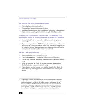 Page 78VAIO® Notebook Quick Star t
52
My optical disc drive tray does not open.
❑Check that the notebook is turned on.
❑Press the Eject button on the optical disc drive.
❑If the Eject button does not work, open the tray by inserting a sharp, pointed 
object (such as a paper clip) in the hole to the right of the Eject button.
I cannot use Digital Video (DV) devices. The message “DV 
equipment seems to be disconnected or turned off” appears.
❑Check that the DV device is turned on and that the cables are properly...