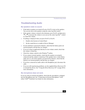 Page 81Troubleshooting Audio
55
Troubleshooting Audio
My speakers make no sound.
❑If the built-in speakers are turned off, press Fn+F3 to turn on the speakers. 
You can also turn on the speakers using the center Jog Dial control.
❑If the speaker volume is turned to the minimum, press Fn+F4, and then press 
 or  to increase the volume or you can use the center Jog Dial™ control 
to control the volume. 
❑If nothing is displayed when you press Fn+F3 or Fn+F4.
1 Double-click System in Control Panel.
2 Set the sound...