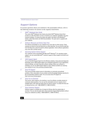 Page 84 VAIO® Notebook Quick Start
58
Support Options
If you have questions about your notebook or the preinstalled software, refer to 
the following resources for answers in the sequence listed below.
1VAIO
® Notebook User Guide
This online VAIO® Notebook User Guide and printed VAIO® Notebook Quick Start 
provide you with information on how to maximize your notebook capabilities and solve 
common problems. To access the online user guide, click Start on the Windows
® 
taskbar, select Help Center and VAIO...