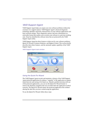 Page 85VAIO Suppor t Agent
59
VAIO Support Agent
VAIO Support Agent helps you repair your own software problems without the 
assistance of a support analyst. VAIO Support Agents advanced diagnostic 
technology identifies and tracks characteristics of your software applications and 
basic network settings. These diagnostics protect and store information in a 
retrievable format that enables you to restore your software to a previous working 
state. Sony has identified the software items that are protected by the...