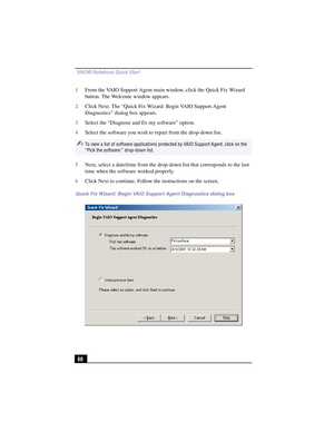 Page 86 VAIO® Notebook Quick Start
60
1From the VAIO Support Agent main window, click the Quick Fix Wizard 
button. The Welcome window appears.
2Click Next. The “Quick Fix Wizard: Begin VAIO Support Agent 
Diagnostics” dialog box appears.
3Select the “Diagnose and fix my software” option.
4Select the software you wish to repair from the drop-down list.
5Next, select a date/time from the drop-down list that corresponds to the last 
time when the software worked properly.
6Click Next to continue. Follow the...