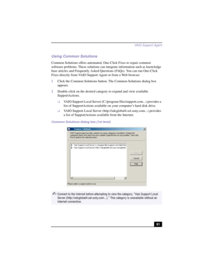 Page 87VAIO Suppor t Agent
61
Using Common Solutions
Common Solutions offers automated, One-Click Fixes to repair common 
software problems. These solutions can integrate information such as knowledge 
base articles and Frequently Asked Questions (FAQs). You can run One-Click 
Fixes directly from VAIO Support Agent or from a Web browser.
1Click the Common Solutions button. The Common Solutions dialog box 
appears.
2Double-click on the desired category to expand and view available 
SupportActions.
❑VAIO Support...