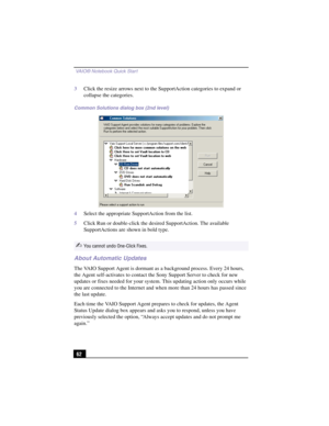 Page 88 VAIO® Notebook Quick Start
62
3Click the resize arrows next to the SupportAction categories to expand or 
collapse the categories.
4Select the appropriate SupportAction from the list.
5Click Run or double-click the desired SupportAction. The available 
SupportActions are shown in bold type.
About Automatic Updates
The VAIO Support Agent is dormant as a background process. Every 24 hours, 
the Agent self-activates to contact the Sony Support Server to check for new 
updates or fixes needed for your...