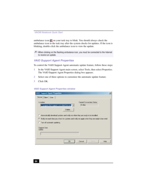 Page 90 VAIO® Notebook Quick Start
64
ambulance icon   on your task tray to blink. You should always check the 
ambulance icon in the task tray after the system checks for updates. If the icon is 
blinking, double-click the ambulance icon to view the update.
VAIO Support Agent Properties
To control the VAIO Support Agent automatic update feature, follow these steps:
1In the VAIO Support Agent main screen, select Tools, then select Properties. 
The VAIO Support Agent Properties dialog box appears.
2Select one of...