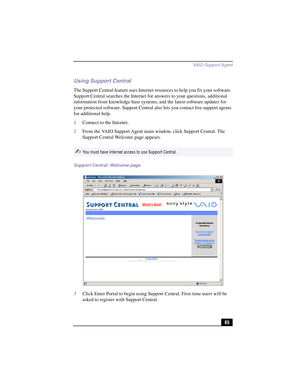 Page 91VAIO Suppor t Agent
65
Using Support Central 
The Support Central feature uses Internet resources to help you fix your software. 
Support Central searches the Internet for answers to your questions, additional 
information from knowledge base systems, and the latest software updates for 
your protected software. Support Central also lets you contact live support agents 
for additional help. 
1Connect to the Internet.
2From the VAIO Support Agent main window, click Support Central. The 
Support Central...