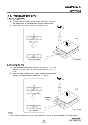 Page 104-1
Confidential
PCG-GRV550 (AM)
CHAPTER 4.
OTHERS
4-1. Replacing the CPU
1. Removing the CPU
1Insert a flat-blade screwdriver into the notch as shown in the illustration
 and rotate it so that the protrusion comes to the lock release position.
2Pull the CPU gently upward to lift it out of the CPU socket.
2. Installing the CPU
1Align the triangle reference mark of the CPU with that of the CPU socket
and insert all the pins of the CPU to the corresponding holes of the CPU
socket.
2Insert a flat-blade...