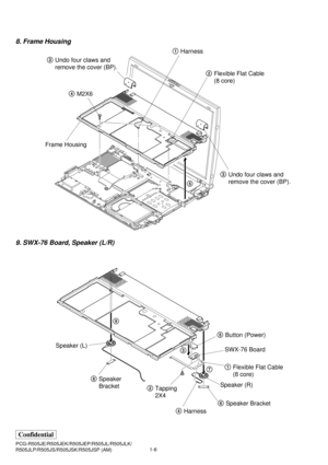 Page 91-6 PCG-R505JE/R505JEK/R505JEP/R505JL/R505JLK/
R505JLP/R505JS/R505JSK/R505JSP (AM)
Confidential
8. Frame Housing
9. SWX-76 Board, Speaker (L/R)
3Undo four claws and
remove the cover (BP).
3Undo four claws and
remove the cover (BP). 4M2X6
Frame Housing
5 1Harness
2Flexible Flat Cable 
(8 core)
8Speaker
Bracket
6Speaker Bracket
4Harness 2Tapping
2X45Button (Power)
1Flexible Flat Cable 
(8 core) SWX-76 Board 9
3
7 Speaker (L)
Speaker (R) 