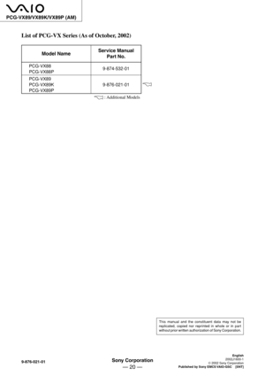 Page 10Sony Corporation
— 20 —
9-876-021-01
PCG-VX89/VX89K/VX89P (AM)
This manual and the constituent data may not be
replicated, copied nor reprinted in whole or in part
without prior written authorization of Sony Corporation.
English
2002J1600-1
© 2002 Sony Corporation
Published by Sony EMCS VAIO-GSC    [SNT]
List of PCG-VX Series (As of October, 2002)
Model Name
PCG-VX88
PCG-VX88P
PCG-VX89
PCG-VX89K
PCG-VX89P
Service Manual
Part No.
9-874-532-01
9-876-021-01
 : Additional Models 