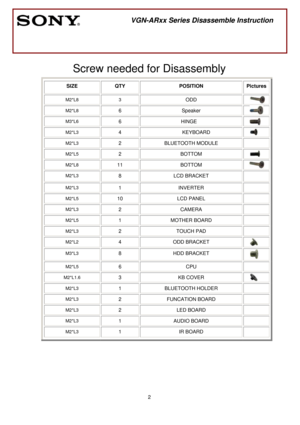 Page 2 
2
 
 
 
Screw needed for Disassembly 
SIZE QTY  POSITION  Pictures
M2*L8 3 
ODD  
M2*L8 6 Speaker  
M3*L6 6 HINGE  
M2*L3 4 KEYBOARD  
M2*L3 2 BLUETOOTH MODULE  
M2*L5 2 BOTTOM  
M2*L8 11 BOTTOM  
M2*L3 8 LCD BRACKET  
M2*L3 1 INVERTER  
M2*L5 10 LCD PANEL  
M2*L3 2 CAMERA  
M2*L5 1 MOTHER BOARD  
M2*L3 2 TOUCH PAD  
M2*L2 4 ODD BRACKET  
M3*L3 8 HDD BRACKET  
M2*L5 6 CPU  
M2*L1.6 3 KB COVER  
M2*L3 1 BLUETOOTH HOLDER  
M2*L3 2 FUNCATION BOARD  
M2*L3 2 LED BOARD  
M2*L3 1 AUDIO BOARD  
M2*L3 1 IR...