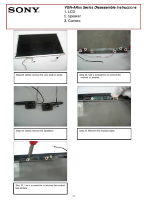 Page 11 
11
 
 
 
 
 
 
 
 
 
 
 
 
 
 
 
 
      
 
 
   
 
           
 
 
 
 
 
 
 
       
 
    
 
 
 
   
        
                                  
 
 
 
 
        
 
VGN-ARxx Series Disassemble Instructions 
1. LCD 
2. Speaker 
3. Camera 
Step 28. Gently remove the LCD and set aside. 
 
Step 32. Use a screwdriver to remove the marked 
two screws.
 
 
  
Step 29. Use a screwdriver to remove the 
marked six screws.
 
 
Step 30. Gently remove the Speakers. 
 
 
Step 31. Remove the marked cable. 
  