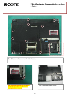 Page 12 
12
 
 
                                                 
 
 
 
                                     
 
 
 
  
          
 
           
        
              
 
 
 
 
 
 
 
 
  
 
 
 
 
 
 
 
 
 
 
 
 
 
 
 
 
 
        
 
VGN-ARxx Series Disassemble Instructions 
1. Bottom 
  
 
 
Step 33. Remove twelve screws from the Bottom Housing. 
 
 
Note: This screw underneath the HDD door is 
significantly shorter than the other screws 
securing the Bottom Housing. 
Step 34.Remove the Bottom Housing. 
 
  