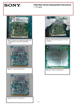 Page 13 
13
 
 
 
 
 
 
 
 
 
 
 
 
 
 
 
 
 
 
 
 
 
 
 
 
 
 
 
 
 
 
 
 
 
 
 
 
 
 
 
 
 
 
Step 35. Remove the marked two cables. Use 
a screwdriver to remove the marked two 
screws.
 
        
 
VGN-ARxx Series Disassemble Instructions 
1. TV card 
 
Step 36. There are three types of TV card 
as follows.
 
 
 
 
Step 36-1. This is TV card for JP. 
 Step 36-2. This is TV card for EU. 
 
Step 36-2. This is TV card for US. 
  