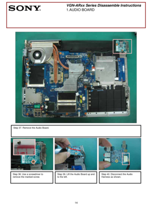 Page 14 
14
 
 
 
 
 
 
 
 
 
 
 
 
 
 
 
 
 
 
 
 
 
 
 
 
 
 
 
 
 
 
 
 
 
 
 
 
 
 
 
 
 
 
        
 
VGN-ARxx Series Disassemble Instructions 
1.AUDIO BOARD 
 
 
Step 37. Remove the Audio Board. 
 
 
 
Step 38. Use a screwdriver to 
remove the marked screw.
 
 
Step 39. Lift the Audio Board up and 
to the left.
 
 
Step 40. Disconnect the Audio 
Harness as shown.
 
 
  