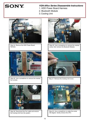 Page 16 
16
 
 
 
 
 
 
 
 
 
 
 
 
 
 
 
 
 
 
 
 
 
 
 
 
 
 
 
 
 
 
 
 
 
 
 
 
 
 
 
 
 
 
        
 
VGN-ARxx Series Disassemble Instructions 
1. HDD Power Board Harness 
2. Bluetooth Module 
3.
 Cooling Unit 
 
Step 44. Remove the HDD Power Board 
Harness.
 
 
 
 
Step 45. Use a screwdriver to remove the marked
screw, then remove the Bluetooth Module.
 
 
Step 46. Use a screwdriver to remove the marked 
four screws.
 
 
 
Step 47. Remove the Cooling Unit Cover. 
 
 
Step 49. Use a screwdriver to rotate...