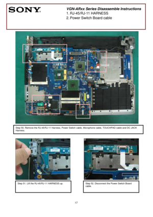 Page 17 
17
 
 
 
 
 
 
 
 
 
 
 
 
 
 
 
 
 
 
 
 
 
 
 
 
 
 
 
 
 
 
 
 
 
 
 
 
 
 
 
  
 
 
        
 
VGN-ARxx Series Disassemble Instructions 
1.
 RJ-45/RJ-11 HARNESS 
2.
 Power Switch Board cable 
 
Step 50. Remove the RJ-45/RJ-11 Harness, Power Switch cable, Microphone cable, TOUCHPAD cable and DC JACK 
Harness. 
Step 51. Lift the RJ-45/RJ-11 HARNESS up. 
 
 
 
Step 52. Disconnect the Power Switch Board 
cable.
 
  