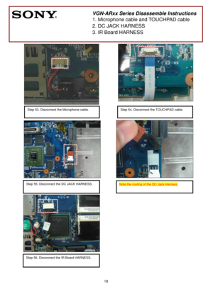 Page 18 
18
 
 
 
 
 
 
 
 
 
 
 
 
 
 
 
 
 
 
 
 
 
 
 
 
 
 
 
 
 
 
 
 
 
 
 
 
 
 
 
 
 
 
        
 
VGN-ARxx Series Disassemble Instructions 
1. Microphone cable and TOUCHPAD cable 
2. DC JACK HARNESS 
3. IR Board HARNESS 
Step 53. Disconnect the Microphone cable.
 
Note the routing of the DC Jack Harness.
 Step 55. Disconnect the DC JACK HARNESS.
  
Step 54. Disconnect the TOUCHPAD cable.
 
Step 56. Disconnect the IR Board HARNESS. 