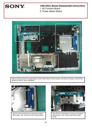 Page 20 
20
 
 
 
 
 
 
 
 
 
 
 
 
 
 
 
 
 
 
 
 
 
 
 
 
 
 
 
 
 
 
 
 
 
 
 
 
 
 
 
 
 
 
        
 
VGN-ARxx Series Disassemble Instructions 
1. AV Function Board 
2. Power Switch Board 
 
Step 60. Remove the AV Function Board, Power Switch Board, FeliCa module, LED Board, IR Board, TOUCHPAD 
Board, RF and DC JACK HARNESS.
 
 
 
 
 
 
 
Step 61.Use a screwdriver to remove the marked   
two screws. Then, remove the AV Function Board.
 Step 62.Use a screwdriver to remove the marked  
three screws. Then,...