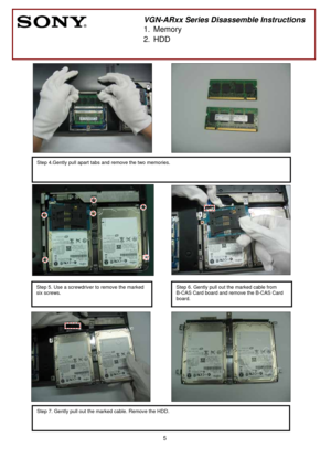 Page 5 
5
 
 
  
 
 
 
                                       
                              
 
 
 
 
 
                                
 
      
                                  
 
 
  
    
 
 
 
 
 
                              
 
 
                                        
 
 
                   
  
     
 
 
 
 
 
 
 
       
 
VGN-ARxx Series Disassemble Instructions
1. Memory 
2. HDD 
Step 4.Gently pull apart tabs and remove the two memories.
 
Step 7. Gently pull out the marked cable. Remove the HDD....