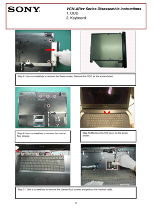 Page 6 
6
              
               
 
 
 
 
 
 
   
 
 
 
 
 
 
                           
  
          
 
 
 
     
 
 
 
 
     
 
   
   
 
 
      
        
          
               
 
    
 
 
 
 
Step 8. Use a screwdriver to remove the three screws. Remove the ODD as the arrow shown. 
       
 
VGN-ARxx Series Disassemble Instructions
1. ODD 
2. Keyboard 
 
Step 10.Remove the K/B cover as the arrow 
shown. Step 9.Use a screwdriver to remove the marked 
four screws. 
 
Step 11. Use a screwdriver to...