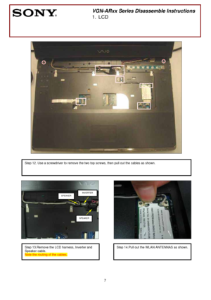 Page 7 
7
 
 
 
 
 
 
 
 
        
 
 
 
 
 
 
 
 
 
 
        
 
 
                            
 
 
 
 
 
 
 
 
 
 
 
 
 
 
 
 
 
 
 
       
 
VGN-ARxx Series Disassemble Instructions 
1. LCD 
 
 
  
Step 12. Use a screwdriver to remove the two top screws, then pull out the cables as shown. 
 
 
Step 13.Remove the LCD harness, Inverter and 
Speaker cable.   
Note the routing of the cables. 
SPEAKER INVERTER
SPEAKER
Step 14.Pull out the WLAN ANTENNAS as shown.
  