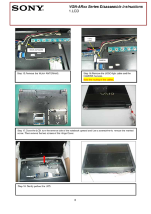 Page 8 
8
 
 
 
 
 
 
 
                
 
 
 
 
  
 
 
 
 
 
 
 
 
 
 
 
 
 
 
 
 
 
 
 
 
 
 
 
 
 
 
 
 
 
Step 18. Gently pull out the LCD. 
 
 
Step 17.Close the LCD, turn the reverse side of the notebook upward and Use a screwdriver to remove the marked 
screw. Then remove the two screws of the Hinge Cover. 
 
 
Step 15.Remove the WLAN ANTENNAS. 
 
       
 
VGN-ARxx Series Disassemble Instructions 
1.LCD 
 
 
IWLAN ANTENNAS 
Step 16.Remove the LOGO light cable and the 
CAMERA harness. 
Note the routing...