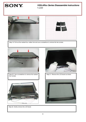 Page 9 
9
 
 
 
 
 
 
 
        
 
  
 
 
 
 
 
       
 
 
 
 
 
 
 
 
 
 
 
  
                  
 
 
 
 
  
 
       
 
 
 
          
 
 
Step 20. Use a screwdriver to remove the marked 
four screws. 
 
       
 
VGN-ARxx Series Disassemble Instructions 
1.LCD 
   
 
Step 19. Pull out the marked four rubber foot and use a screwdriver to remove the two screws. 
 
 
Step 22. Gently remove the LCD bezel. 
 
  
Step 21. Remove the LCD bezel as shown. 
 
  