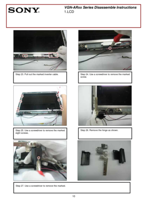 Page 10 
10
 
 
 
 
 
 
                
 
 
 
 
 
 
 
 
 
 
 
 
 
 
 
 
 
 
 
 
 
 
 
 
 
 
 
 
 
 
 
 
 
 
 
       
 
VGN-ARxx Series Disassemble Instructions
1.LCD 
 
Step 27. Use a screwdriver to remove the marked. 
 
Step 23. Pull out the marked inverter cable.  
 
 
Step 25. Use a screwdriver to remove the marked
eight screws.
 
 
 
Step 24. Use a screwdriver to remove the marked 
screw. 
 
Step 26. Remove the hinge as shown. 
  