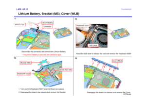Page 13UX Series
Confidential
Lithium Battery, Bracket (MS), Cover (WLB)
1)1.MS-1-D.103)2)
Raise the lock lever to release the lock and remove the Keyboard ASSY.Keyboard ASSY
Lock Lever
Disengage the detent (six places) and remove the Cover.
Cover (WLB)
4)
Bracket (MS)
Keyboard ASSY
Sheet (Fan MS)
Disconnect the connector and remove the Lithium Battery. 
* The Lithium Battery is secured with adhesive tape.
Connector
Lithium Battery
Adhesive Tape
1. Turn over the Keyboard ASSY and the Sheet (one place). 
2....