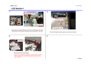 Page 11A Series
Confidential
LCD Section-1
1)
2)1.MS-1-D.11
4)
Wireless LAN card
Cable (Wireless LAN)
Peel off the Kapton Tape (two places), and remove the Cable.
Cable (Wireless LAN)
Disconnect the Cable (Wireless LAN) from the Wireless LAN Card.
*Disconnect the Connector vertically with the tweezers or the like. 
3)
LCD Section
Bottom section
Cover (Hinge)
Remove the Cover (two places)*Open the LCD as wide as possible, and hold the bottom section. 
Flip the large detent on the front side upward, and the Cover...