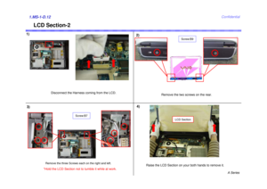 Page 12A Series
Confidential
LCD Section-2
1.MS-1-D.123)4)
Raise the LCD Section on your both hands to remove it.
1)
Disconnect the Harness coming from the LCD.
LCD Section
Remove the two screws on the rear.
Screw:B9
Screw:B7
Remove the three Screws each on the right and left. 
2)
*Hold the LCD Section not to tumble it while at work. 