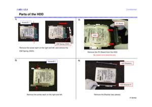 Page 9A Series
Confidential
Parts of the HDD
1)
2)1.MS-1-D.93)
HDDRemove the Bracket (two places).
HDD Bracket RHDD Bracket L
Screw:B11
4)
Remove the IFX Board from the HDD. 
*Be careful not to bend the pins. 
Remove the screw each on the right and left. Remove the screw each on the right and left, and remove the 
EMI Spring (HDD).
EMI Spring (HDD)
Screw:B11
IFX Board 